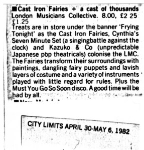 A City Limits magazine listing recommends the 'Frying Tonight' event at the London Musicians Collective which features Cast Iron Fairies and Kazuko and Co '(unpredictable Japanese pop theatricals.)' 'The Fairies transform their surroundings with paintings, dangling fairy puppets and lavish layers of costume and a variety of instruments played with little regard for the rules.'