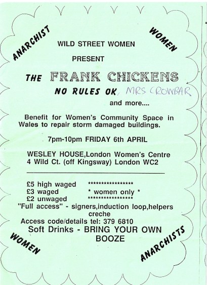 Green hand-made flyer. 'Anarchist women. Wild Street women present the Frank Chickens, No Rules OK, Mrs Crowbar and more. Benefit for Women's Community Space in Wales to repair storm damaged buildings. Wesley House, London Women's Centre, Wild Court, WC2. Women only. £5/3/2. Full access - signers, induction loop, helpers. Creche. Soft drinks, bring your own booze.' 