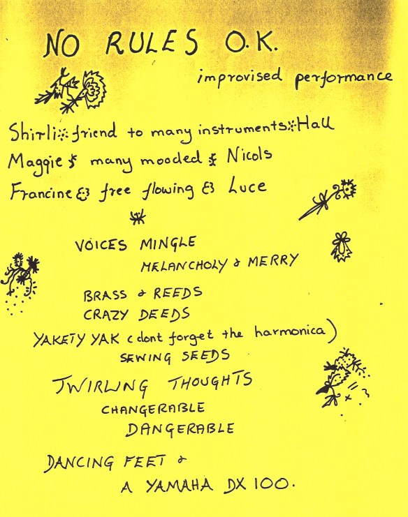 Hand written photocopied flyer, bright yellow, decorated with doodles, advertising 'No Rules OK. improvised performance. Shirli - friend to all instruments - Hall, Maggie - many mooded - Nicols, Francine - free flowing - Luce. Talking, singing, voices mingle, melancholy and merry, brass and reeds, crazy deeds, yakety yak ... sewing seeds of twirling thoughts, changerable, dangerable, (sic) dancing feet and a Yamaha DX100. Laughing, screaming, loving lunacy.'