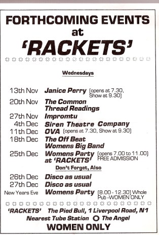 Rackets flyer Black and white flier with details of forthcoming events at 'Rackets', including Janice Perry, The Common Thread Readings, Impromptu, Siren Theatre Company, Ova, The Offbeat Women's Big Band, Women's Party at Rackets, Discos. Women only. The Pied Bull, Angel Islington.'