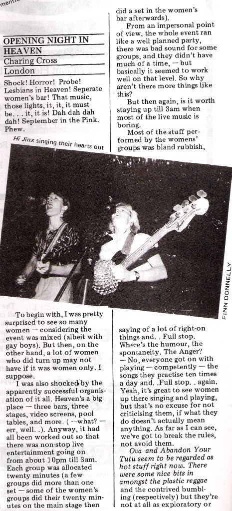 Headlined 'Opening night in Heaven, Charing Cross, London,' the review by 'Immense Agony', describes the women's event as well organised non-stop live entertainment but makes negative comment. 'Where is the humour, spontaneity, anger?' The groups are not 'exploratory, though Hi Jinx are an exception, 'sizzling.' A photo of Hi Jinx 'singing their hearts out' illustrates the review.