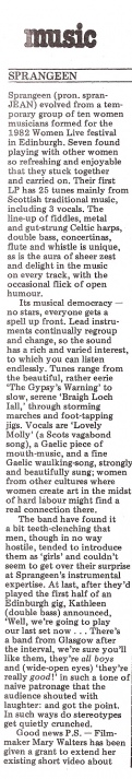From the music column of Spare Rib, this review by Suzanne Ferguson says Sprangeen 'evolved from a feminist group of ten women formed for 1982's Edinburgh Women Live festival' and praises their first LP of 25 tunes, mainly from Scottish traditional music. The band features the line up of fiddles, celtic harps, double bass, concertinas, flute and whistle with zest and delight. Musical democracy means 'no stars - everyone gets a turn up front.'  