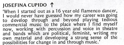 'When I started out as a 16 year old flamenco dancer, I would never have guessed how my career was going to develop through and beyond playing tedious commercial music to the place where I find myself now, working with percussion and voice in theatre and bands which are political, feminist, writing my own material and developing a strong sense of the possibilities for change in and through music.'