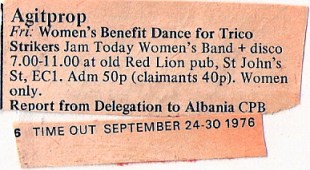 A faded clipping from Time Out magazine's Agitprop listings. 'Women's Benefit Dance for Trico strikers. Jam Today Women's Band and disco. 7 till 11 at Old Red Lion pub, St John's Street, EC1. Admission 50p, claimants 40p. Women only.'