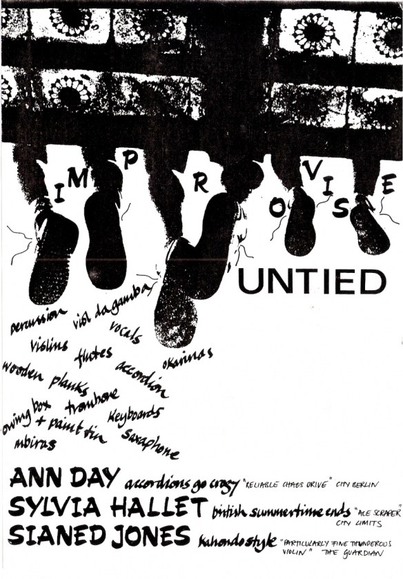 In this black and white flyer the words are superimposed over a photo of the three women sitting on a wrought iron balcony, taken from underneath and behind so that their dangling legs and feet are visible - untied shoelaces flying. The publicity reads 'Untied. Improvise.' A tumble of words, naming instruments, cascades down the page: 'percussion, violins, viol da gamba, flutes, vocals, saxophone, keyboards, mbiras, wooden planks, trombone, paint tin.' Under that is a list of the musicians and the bands they currently come from: Ann Day, 'Accordians Go Crazy'; Sylvia Mallet, 'British Summertime Ends'; Sianed Jones, 'Kahondo Style.'