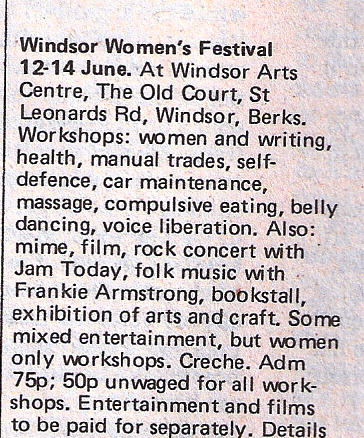 'Windsor women's festival, 12 to 14 June. Women only workshops on women and writing; health; manual trades; self defence; car maintainance; masage; compulsive eating; belly dancing; voice liberation. Admission 75p, 50p unwaged. Also mime; film; rock concert with Jam Today; folk music with Frankie Armstrong; bookstall; arts and craft. Creche.'