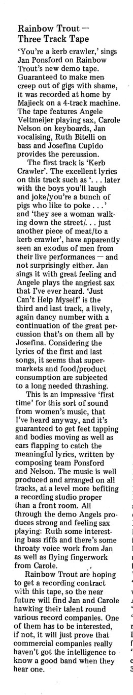 'Rainbow Trout - Three track tape' is the headline of the review. 'Well produced and arranged. Describes the song 'Kerb Crawler' as one which has men 'creeping out of gigs with shame' and says that if commercial companies aren't interested 'it will just prove they haven't got the intelligence to know a good band when they hear it.' 